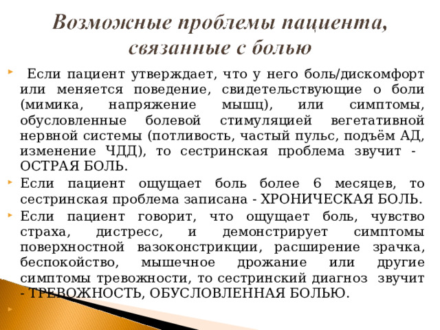  Если пациент утверждает, что у него боль/дискомфорт или меняется поведение, свидетельствующие о боли (мимика, напряжение мышц), или симптомы, обусловленные болевой стимуляцией вегетативной нервной системы (потливость, частый пульс, подъём АД, изменение ЧДД), то сестринская проблема звучит - ОСТРАЯ БОЛЬ. Если пациент ощущает боль более 6 месяцев, то сестринская проблема записана - ХРОНИЧЕСКАЯ БОЛЬ. Если пациент говорит, что ощущает боль, чувство страха, дистресс, и демонстрирует симптомы поверхностной вазоконстрикции, расширение зрачка, беспокойство, мышечное дрожание или другие симптомы тревожности, то сестринский диагноз звучит - ТРЕВОЖНОСТЬ, ОБУСЛОВЛЕННАЯ БОЛЬЮ.      