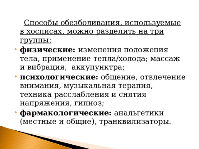  Способы обезболивания, используемые в хосписах, можно разделить на три группы: физические: изменения положения тела, применение тепла/холода; массаж и вибрация, аккупунктра; психологические: общение, отвлечение внимания, музыкальная терапия, техника расслабления и снятия напряжения, гипноз; фармакологические: анальгетики (местные и общие), транквилизаторы.  