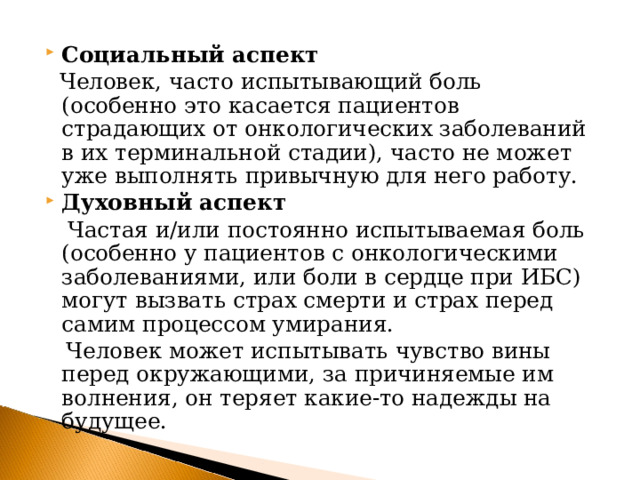 Социальный аспект  Человек, часто испытывающий боль (особенно это касается пациентов страдающих от онкологических заболеваний в их терминальной стадии), часто не может уже выполнять привычную для него работу. Духовный аспект   Частая и/или постоянно испытываемая боль (особенно у пациентов с онкологическими заболеваниями, или боли в сердце при ИБС) могут вызвать страх смерти и страх перед самим процессом умирания.  Человек может испытывать чувство вины перед окружающими, за причиняемые им волнения, он теряет какие-то надежды на будущее. 