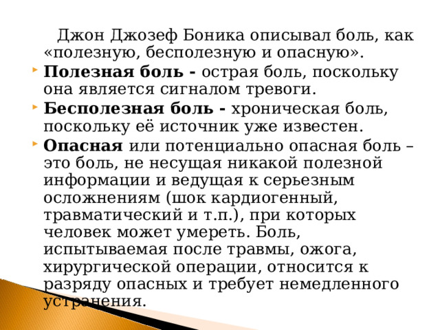  Джон Джозеф Боника описывал боль, как «полезную, бесполезную и опасную». Полезная боль - острая боль, поскольку она является сигналом тревоги. Бесполезная боль - хроническая боль, поскольку её источник уже известен. Опасная или потенциально опасная боль – это боль, не несущая никакой полезной информации и ведущая к серьезным осложнениям (шок кардиогенный, травматический и т.п.), при которых человек может умереть. Боль, испытываемая после травмы, ожога, хирургической операции, относится к разряду опасных и требует немедленного устранения.  