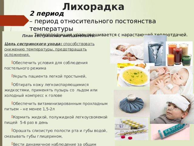 Лихорадка 2 период  – период относительного постоянства температуры Теплопродукция уравновешивается с нарастающей теплоотдачей. План сестринских вмешательств: Цель сестринского ухода:  способствовать снижению температуры, предотвращать осложнения. Обеспечить условия для соблюдения постельного режима Укрыть пациента легкой простыней, Обтирать кожу легкоиспаряющимися жидкостями, применять пузырь со льдом или холодный компресс к голове Обеспечить витаминизированным прохладным питьем – не менее 1,5-2л Кормить жидкой, полужидкой легкоусвояемой пищей 5-6 раз в день Орошать слизистую полости рта и губы водой, смазывать губы глицерином, Вести динамичное наблюдение за общим состоянием, Т, АД, PS, ЧДД Контролировать физиологические отправления (особенно диурез) По назначению врача при температуре выше 39 0 С вводить жаропонижающие средства 