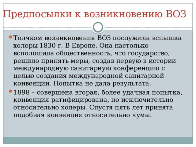 Предпосылки к возникновению ВОЗ Толчком возникновения ВОЗ послужила вспышка холеры 1830 г. В Европе. Она настолько всполошила общественность, что государство, решило принять меры, создав первую в истории международную санитарную конференцию с целью создания международной санитарной конвенции. Попытка не дала результата. 1898 – совершена вторая, более удачная попытка, конвенция ратифицирована, но исключительно относительно холеры. Спустя пять лет принята подобная конвенция относительно чумы. 