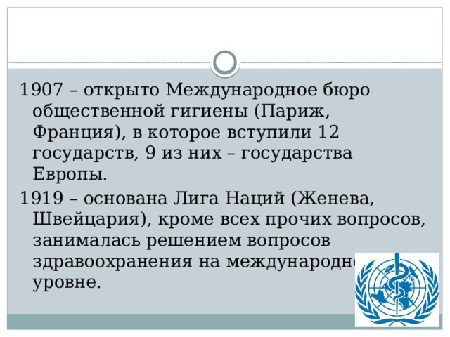 1907 – открыто Международное бюро общественной гигиены (Париж, Франция), в которое вступили 12 государств, 9 из них – государства Европы. 1919 – основана Лига Наций (Женева, Швейцария), кроме всех прочих вопросов, занималась решением вопросов здравоохранения на международном уровне. 