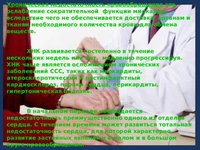 Хроническая недостаточность кровообращения это ослабление сократительной функции миокарда, вследствие чего не обеспечивается доставка органам и тканям необходимого количества крови для обмена веществ.      ХНК развивается постепенно в течение нескольких недель или лет, медленно прогрессируя. ХНК чаще является осложнением хронических заболеваний ССС, таких как миокардиты, атеросклеротический и постинфарктный кардиосклероз, пороки сердца, перикардиты, гипертоническая болезнь.     В начальном периоде наблюдается недостаточность преимущественно одного из отделов сердца. С течением времени может развиться тотальная недостаточность сердца, для которой характерно развитие застойных явлений и в малом и в большом круге кровообращения. 