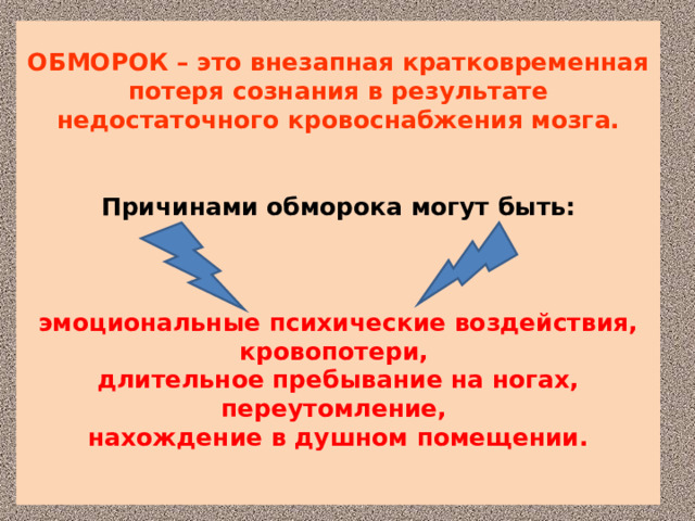 ОБМОРОК – это внезапная кратковременная потеря сознания в результате недостаточного кровоснабжения мозга.    Причинами обморока могут быть:      эмоциональные психические воздействия, кровопотери,  длительное пребывание на ногах, переутомление,  нахождение в душном помещении.   