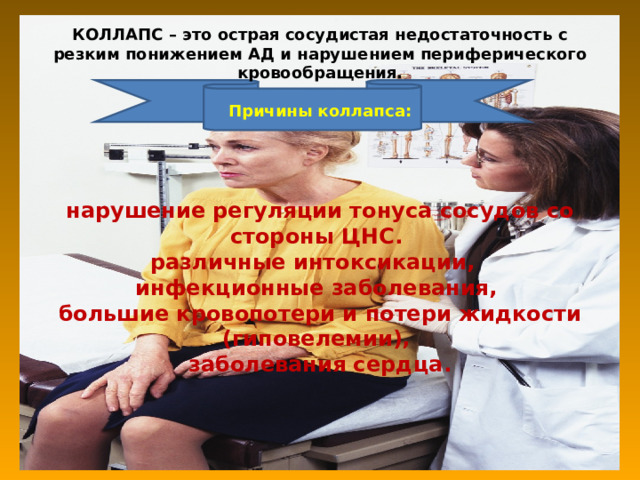                   КОЛЛАПС – это острая сосудистая недостаточность с резким понижением АД и нарушением периферического кровообращения.   Причины коллапса:      нарушение регуляции тонуса сосудов со стороны ЦНС.  различные интоксикации,  инфекционные заболевания,  большие кровопотери и потери жидкости (гиповелемии),  заболевания сердца.                      