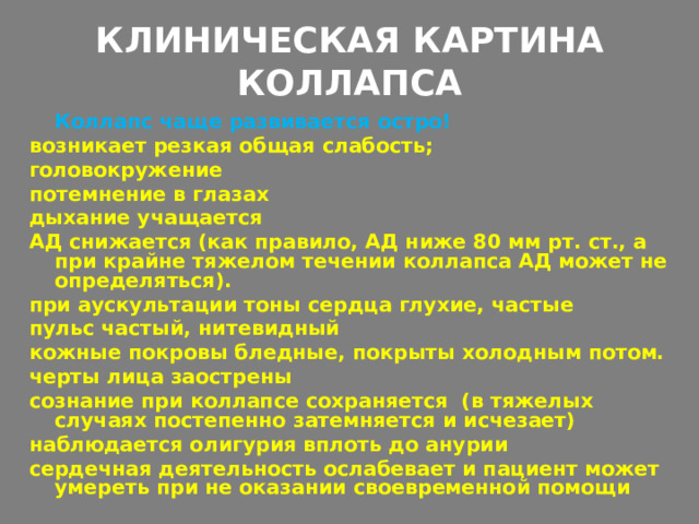КЛИНИЧЕСКАЯ КАРТИНА КОЛЛАПСА    Коллапс чаще развивается остро! возникает резкая общая слабость; головокружение потемнение в глазах дыхание учащается АД снижается (как правило, АД ниже 80 мм рт. ст., а при крайне тяжелом течении коллапса АД может не определяться). при аускультации тоны сердца глухие, частые пульс частый, нитевидный кожные покровы бледные, покрыты холодным потом. черты лица заострены сознание при коллапсе сохраняется (в тяжелых случаях постепенно затемняется и исчезает) наблюдается олигурия вплоть до анурии сердечная деятельность ослабевает и пациент может умереть при не оказании своевременной помощи  