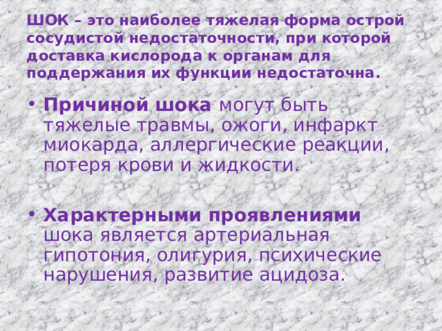  ШОК – это наиболее тяжелая форма острой сосудистой недостаточности, при которой доставка кислорода к органам для поддержания их функции недостаточна.   Причиной шока могут быть тяжелые травмы, ожоги, инфаркт миокарда, аллергические реакции, потеря крови и жидкости.  Характерными проявлениями шока является артериальная гипотония, олигурия, психические нарушения, развитие ацидоза. 