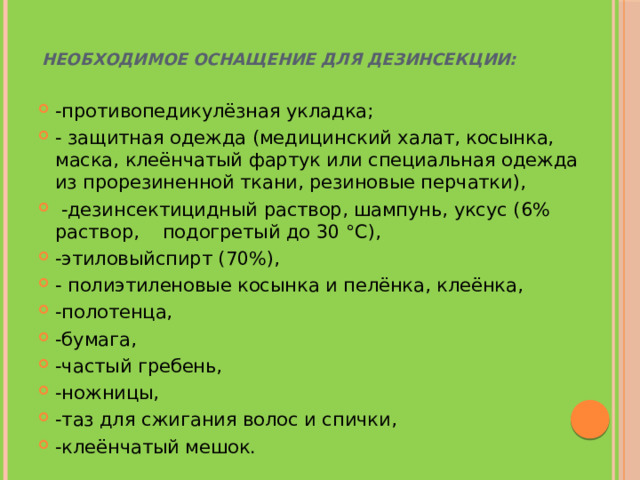 Необходимое оснащение для дезинсекции:       -противопедикулёзная укладка; - защитная одежда (медицинский халат, косынка, маска, клеёнчатый фартук или специальная одежда из прорезиненной ткани, резиновые перчатки),  -дезинсектицидный раствор, шампунь, уксус (6% раствор, подогретый до 30 °С), -этиловыйспирт (70%), - полиэтиленовые косынка и пелёнка, клеёнка, -полотенца, -бумага, -частый гребень, -ножницы, -таз для сжигания волос и спички, -клеёнчатый мешок.  