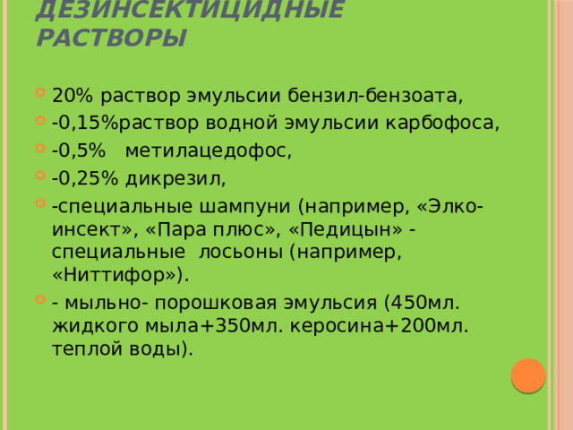 Дезинсектицидные растворы 20% раствор эмульсии бензил-бензоата, -0,15%раствор водной эмульсии карбофоса, -0,5% метилацедофос, -0,25% дикрезил, -специальные шампуни (например, «Элко-инсект», «Пара плюс», «Педицын» - специальные  лосьоны (например,  «Ниттифор»). - мыльно- порошковая эмульсия (450мл. жидкого мыла+350мл. керосина+200мл. теплой воды). 