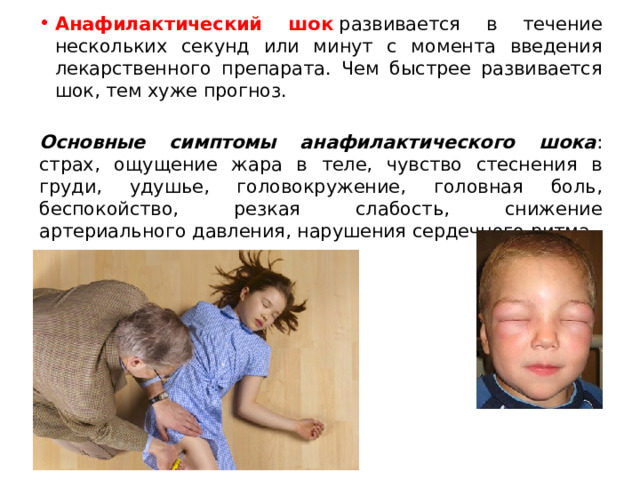 Анафилактический шок  развивается в течение нескольких секунд или минут с момента введения лекарственного препарата. Чем быстрее развивается шок, тем хуже прогноз.   Основные симптомы анафилактического шока : страх, ощущение жара в теле, чувство стеснения в груди, удушье, головокружение, головная боль, беспокойство, резкая слабость, снижение артериального давления, нарушения сердечного ритма. 