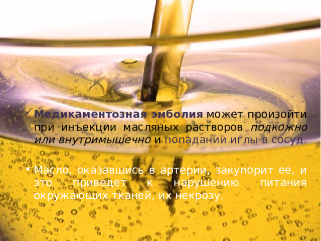 Медикаментозная эмболия  может произойти при инъекции масляных растворов подкожно или внутримышечно и попадании иглы в сосуд. Масло, оказавшись в артерии, закупорит ее, и это приведет к нарушению питания окружающих тканей, их некрозу. 