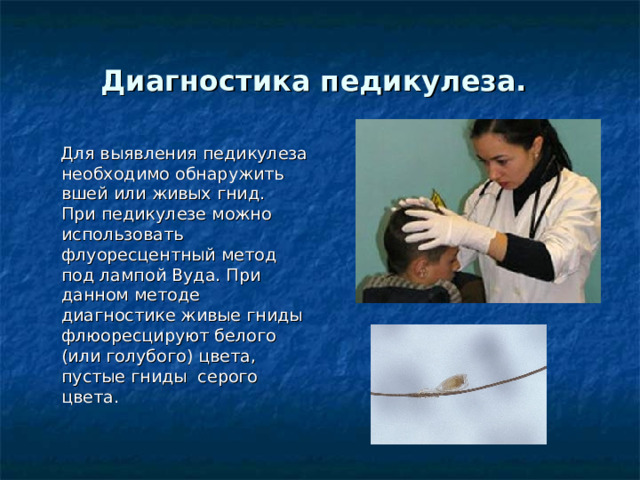 Диагностика педикулеза.   Для выявления педикулеза необходимо обнаружить вшей или живых гнид.  При педикулезе можно использовать флуоресцентный метод под лампой Вуда. При данном методе диагностике живые гниды флюоресцируют белого (или голубого) цвета, пустые гниды  серого цвета. 