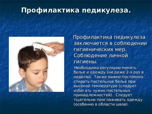 Профилактика педикулеза.     Профилактика педикулеза заключается в соблюдении гигиенических мер.  Соблюдение личной гигиены.   Необходимо регулярно менять белье и одежду (не реже 2-х раз в неделю).  Также важно постоянно стирать постельное белье при высокой температуре (следует избегать чужих постельных принадлежностей).  Следует тщательно проглаживать одежду (особенно в области швов).  