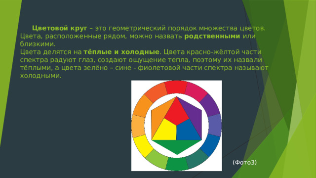  Цветовой круг  – это геометрический порядок множества цветов.  Цвета, расположенные рядом, можно назвать  родственными  или близкими.  Цвета делятся на  тёплые и холодные . Цвета красно-жёлтой части спектра радуют глаз, создают ощущение тепла, поэтому их назвали тёплыми, а цвета зелёно – сине - фиолетовой части спектра называют холодными.   (Фото3) 