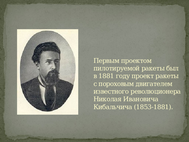 Первым проектом пилотируемой ракеты был в 1881 году проект ракеты с пороховым двигателем известного революционера Николая Ивановича Кибальчича (1853-1881).   
