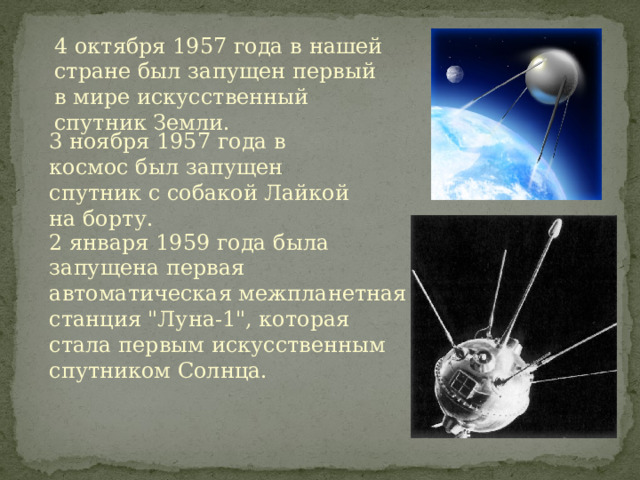 4 октября 1957 года в нашей стране был запущен первый в мире искусственный спутник Земли. 3 ноября 1957 года в космос был запущен спутник с собакой Лайкой на борту. 2 января 1959 года была запущена первая автоматическая межпланетная станция 