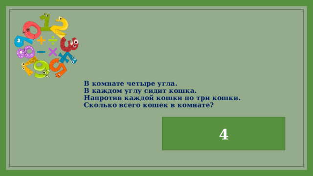 В комнате четыре угла.  В каждом углу сидит кошка.  Напротив каждой кошки по три кошки.  Сколько всего кошек в комнате?   4 