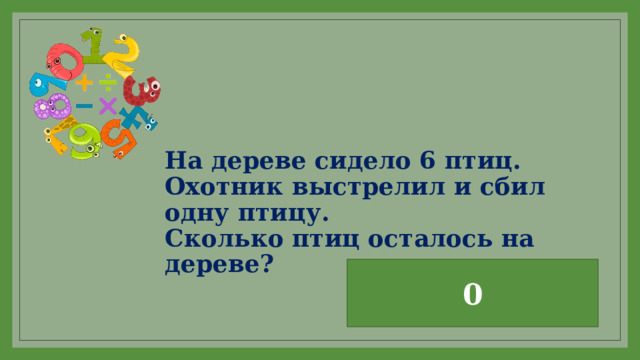 На дереве сидело 6 птиц.  Охотник выстрелил и сбил одну птицу.  Сколько птиц осталось на дереве? 0 