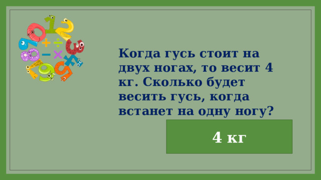 Когда гусь стоит на двух ногах, то весит 4 кг. Сколько будет весить гусь, когда встанет на одну ногу? 4 кг 