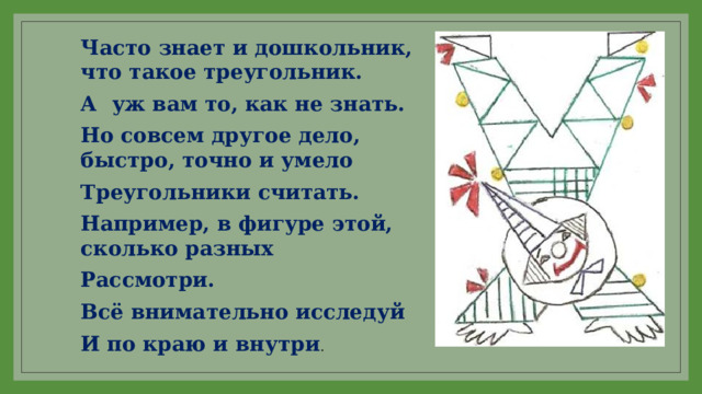 Часто знает и дошкольник, что такое треугольник. А уж вам то, как не знать. Но совсем другое дело, быстро, точно и умело Треугольники считать. Например, в фигуре этой, сколько разных Рассмотри. Всё внимательно исследуй И по краю и внутри . 