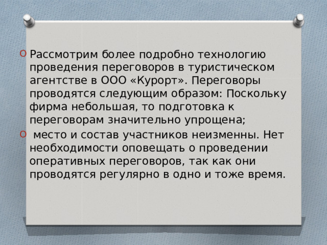 Рассмотрим более подробно технологию проведения переговоров в туристическом агентстве в ООО «Курорт». Переговоры проводятся следующим образом: Поскольку фирма небольшая, то подготовка к переговорам значительно упрощена;  место и состав участников неизменны. Нет необходимости оповещать о проведении оперативных переговоров, так как они проводятся регулярно в одно и тоже время. 