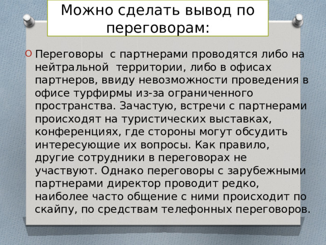 Можно сделать вывод по переговорам: Переговоры с партнерами проводятся либо на нейтральной территории, либо в офисах партнеров, ввиду невозможности проведения в офисе турфирмы из-за ограниченного пространства. Зачастую, встречи с партнерами происходят на туристических выставках, конференциях, где стороны могут обсудить интересующие их вопросы. Как правило, другие сотрудники в переговорах не участвуют. Однако переговоры с зарубежными партнерами директор проводит редко, наиболее часто общение с ними происходит по скайпу, по средствам телефонных переговоров. 