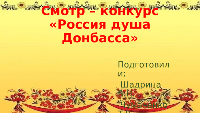 Смотр – конкурс  «Россия душа Донбасса» Подготовили;  Шадрина В.Н.  Чумаченко Т.В. 