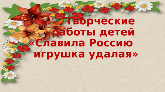  Творческие  работы детей  «Славила Россию игрушка удалая»   