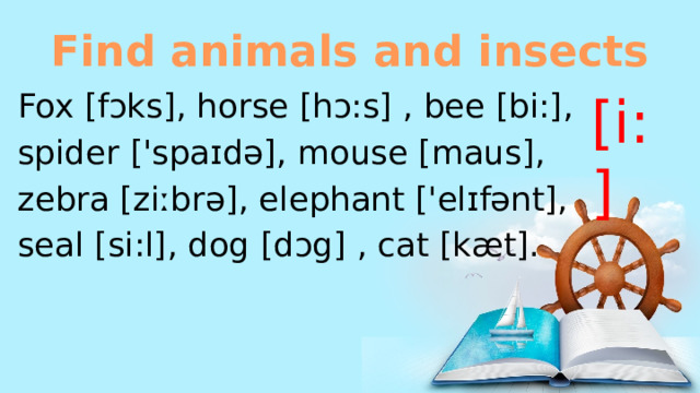 Find animals and insects [i:] Fox [fɔks], horse [hɔ:s] , bee [bi:], spider ['spaɪdə], mouse [maus], zebra [ziːbrə], elephant ['elɪfənt], seal [si:l], dog [dɔg] , cat [kæt]. 