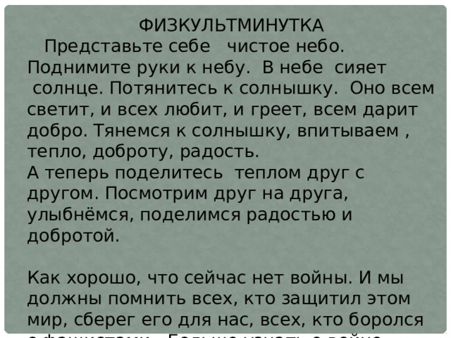 ФИЗКУЛЬТМИНУТКА     Представьте себе   чистое небо. Поднимите руки к небу.  В небе  сияет  солнце. Потянитесь к солнышку.  Оно всем светит, и всех любит, и греет, всем дарит добро. Тянемся к солнышку, впитываем , тепло, доброту, радость. А теперь поделитесь  теплом друг с другом. Посмотрим друг на друга, улыбнёмся, поделимся радостью и добротой. Как хорошо, что сейчас нет войны. И мы должны помнить всех, кто защитил этом мир, сберег его для нас, всех, кто боролся с фашистами.  Больше узнать о войне, сохранить память нам помогают такие произведения, как «Рассказ танкиста» 