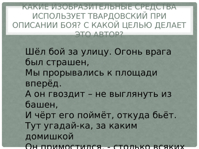 Какие изобразительные средства использует Твардовский при описании боя? С какой целью делает это автор? Шёл бой за улицу. Огонь врага был страшен, Мы прорывались к площади вперёд. А он гвоздит – не выглянуть из башен, И чёрт его поймёт, откуда бьёт. Тут угадай-ка, за каким домишкой Он примостился, - столько всяких дыр… 