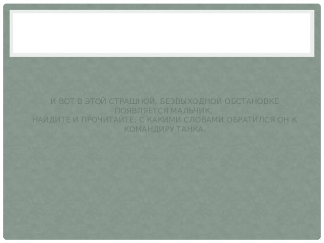 И вот в этой страшной, безвыходной обстановке появляется мальчик.  Найдите и прочитайте: с какими словами обратился он к командиру танка. 