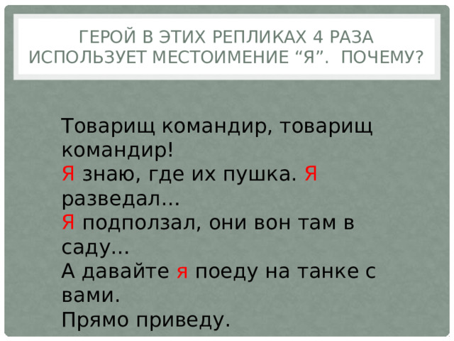 Герой в этих репликах 4 раза использует местоимение “я”. Почему? Товарищ командир, товарищ командир! Я знаю, где их пушка. Я разведал… Я подползал, они вон там в саду… А давайте я поеду на танке с вами. Прямо приведу. 