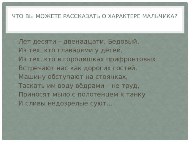 Что вы можете рассказать о характере мальчика?   Лет десяти – двенадцати. Бедовый, Из тех, кто главарями у детей, Из тех, кто в городишках прифронтовых Встречают нас как дорогих гостей. Машину обступают на стоянках, Таскать им воду вёдрами – не труд, Приносят мыло с полотенцем к танку И сливы недозрелые суют… 