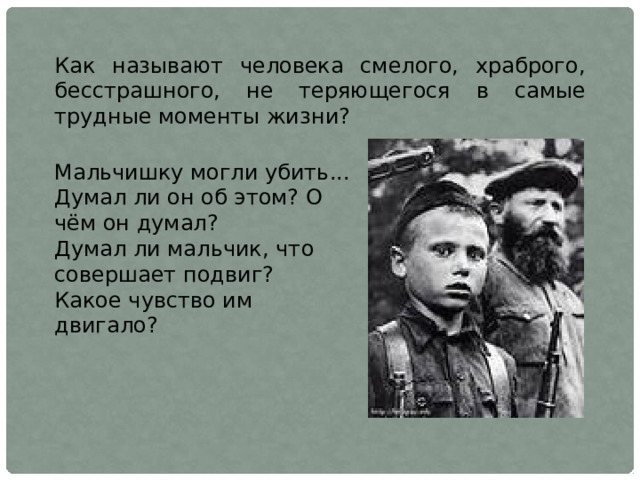 Как называют человека смелого, храброго, бесстрашного, не теряющегося в самые трудные моменты жизни? Мальчишку могли убить... Думал ли он об этом? О чём он думал? Думал ли мальчик, что совершает подвиг? Какое чувство им двигало? 