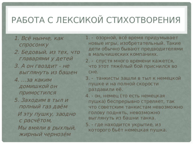 Работа с лексикой стихотворения 1. Всё нынче, как спросонку 1. - озорной, всё время придумывает новые игры, изобретательный. Такие дети обычно бывают предводителями в мальчишеских компаниях. 2. Бедовый, из тех, что главарями у детей 2. - спустя много времени кажется, что этот тяжёлый бой приснился во сне. 3. А он гвоздит - не выглянуть из башен 3. - танкисты зашли в тыл к немецкой пушке и на полной скорости раздавили её. 4. …за каким домишкой он примостился 4. - он, немец (то есть немецкая пушка) беспрерывно стреляет, так что советским танкистам невозможно голову поднять, невозможно выглянуть из башни танка. 5. Заходим в тыл и полный газ даём 5. - где находится укрытие, из которого бьёт немецкая пушка.   И эту пушку, заодно с расчётом,   Мы вмяли в рыхлый, жирный чернозём 