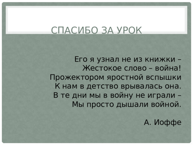 СПАСИБО ЗА УРОК Его я узнал не из книжки –  Жестокое слово – война!  Прожектором яростной вспышки  К нам в детство врывалась она.  В те дни мы в войну не играли –  Мы просто дышали войной. А. Иоффе 