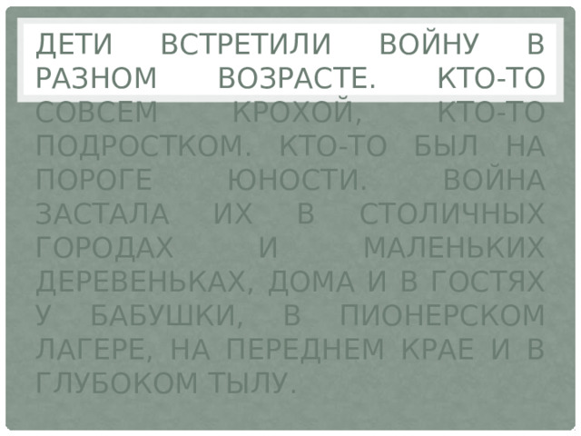 Дети встретили войну в разном возрасте. Кто-то совсем крохой, кто-то подростком. Кто-то был на пороге юности. Война застала их в столичных городах и маленьких деревеньках, дома и в гостях у бабушки, в пионерском лагере, на переднем крае и в глубоком тылу. 