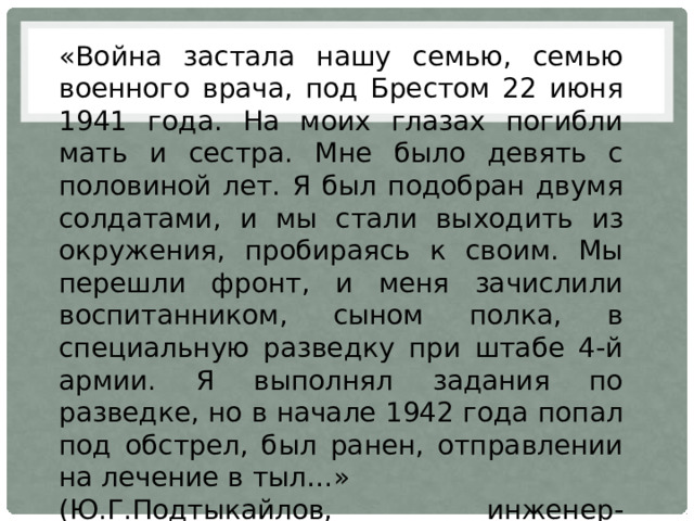 «Война застала нашу семью, семью военного врача, под Брестом 22 июня 1941 года. На моих глазах погибли мать и сестра. Мне было девять с половиной лет. Я был подобран двумя солдатами, и мы стали выходить из окружения, пробираясь к своим. Мы перешли фронт, и меня зачислили воспитанником, сыном полка, в специальную разведку при штабе 4-й армии. Я выполнял задания по разведке, но в начале 1942 года попал под обстрел, был ранен, отправлении на лечение в тыл…» (Ю.Г.Подтыкайлов, инженер-механник) 