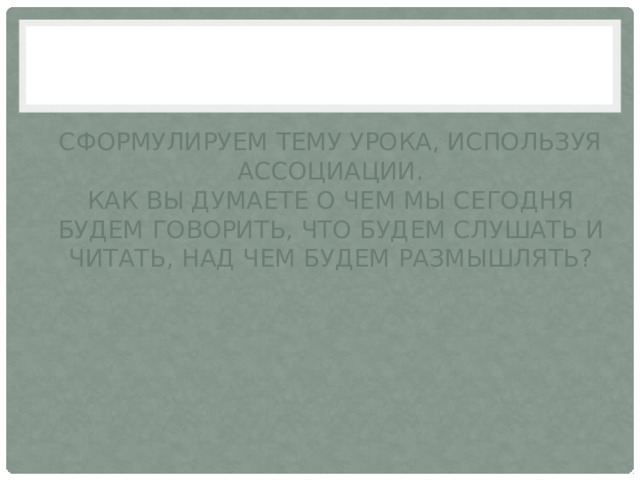 Сформулируем тему урока, используя ассоциации.  Как вы думаете о чем мы сегодня будем говорить, что будем слушать и читать, над чем будем размышлять? 