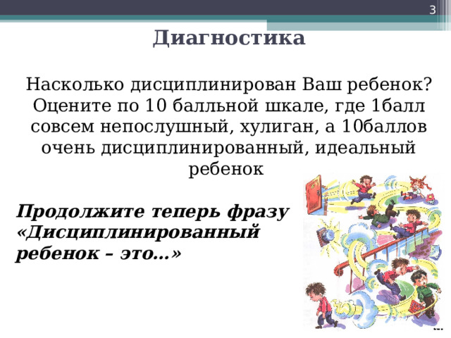   Диагностика   Насколько дисциплинирован Ваш ребенок?  Оцените по 10 балльной шкале, где 1балл совсем непослушный, хулиган, а 10баллов очень дисциплинированный, идеальный ребенок    Продолжите теперь фразу «Дисциплинированный ребенок – это…» 