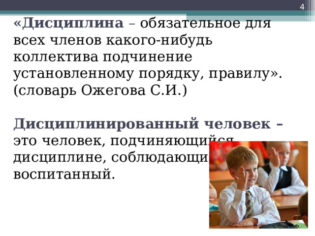  «Дисциплина – обязательное для всех членов какого-нибудь коллектива подчинение установленному порядку, правилу». (словарь Ожегова С.И.)   Дисциплинированный человек – это человек, подчиняющийся дисциплине, соблюдающий порядок,  воспитанный.   