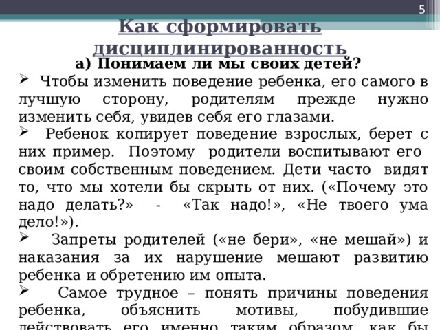  Как сформировать дисциплинированность а) Понимаем ли мы своих детей?  Чтобы изменить поведение ребенка, его самого в лучшую сторону, родителям прежде нужно изменить себя, увидев себя его глазами.  Ребенок копирует поведение взрослых, берет с них пример. Поэтому родители воспитывают его своим собственным поведением. Дети часто видят то, что мы хотели бы скрыть от них. («Почему это надо делать?» - «Так надо!», «Не твоего ума дело!»).  Запреты родителей («не бери», «не мешай») и наказания за их нарушение мешают развитию ребенка и обретению им опыта.  Самое трудное – понять причины поведения ребенка, объяснить мотивы, побудившие действовать его именно таким образом, как бы «влезть в его шкуру». 