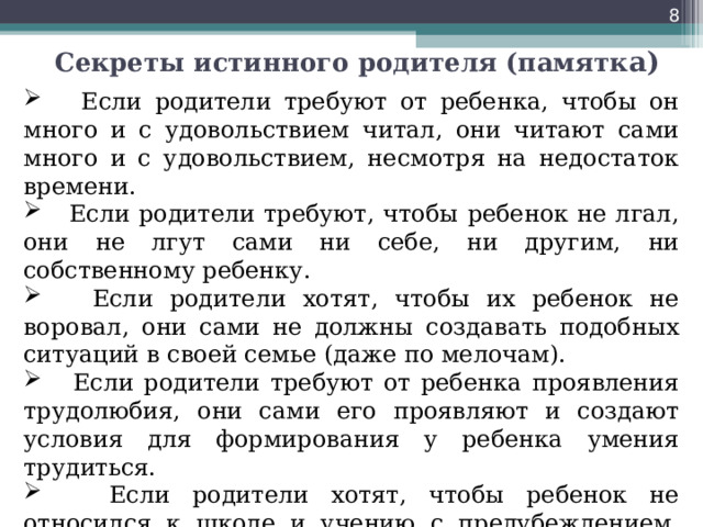  Секреты истинного родителя (памятк а)  Если родители требуют от ребенка, чтобы он много и с удовольствием читал, они читают сами много и с удовольствием, несмотря на недостаток времени.  Если родители требуют, чтобы ребенок не лгал, они не лгут сами ни себе, ни другим, ни собственному ребенку.  Если родители хотят, чтобы их ребенок не воровал, они сами не должны создавать подобных ситуаций в своей семье (даже по мелочам).  Если родители требуют от ребенка проявления трудолюбия, они сами его проявляют и создают условия для формирования у ребенка умения трудиться.   Если родители хотят, чтобы ребенок не относился к школе и учению с предубеждением, они сами вспоминают о школьных днях с удовольствием и с самыми теплыми чувствами. 