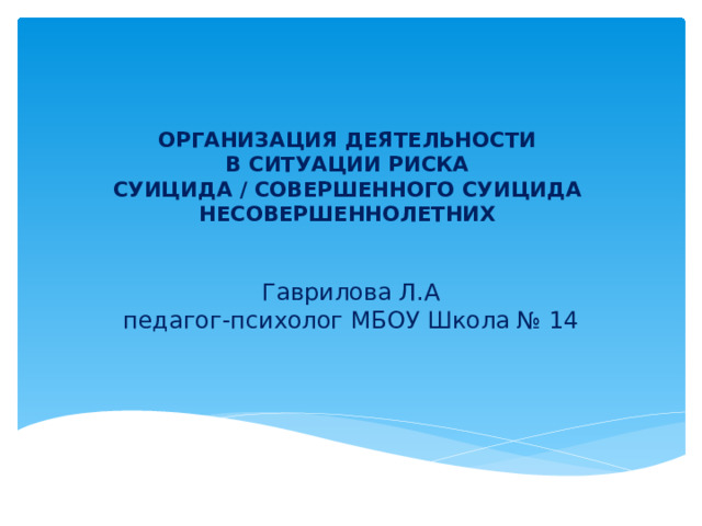 ОРГАНИЗАЦИЯ ДЕЯТЕЛЬНОСТИ  В СИТУАЦИИ РИСКА  СУИЦИДА / СОВЕРШЕННОГО СУИЦИДА НЕСОВЕРШЕННОЛЕТНИХ   Гаврилова Л.А педагог-психолог МБОУ Школа № 14  