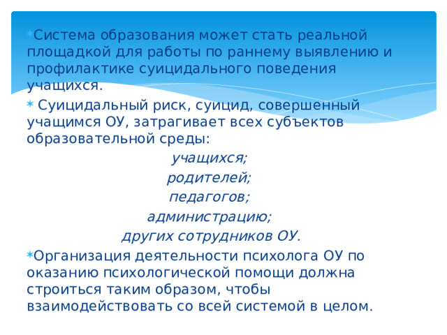 Система образования может стать реальной площадкой для работы по раннему выявлению и профилактике суицидального поведения учащихся.  Суицидальный риск, суицид, совершенный учащимся ОУ, затрагивает всех субъектов образовательной среды: учащихся; родителей; педагогов; администрацию; других сотрудников ОУ. Организация деятельности психолога ОУ по оказанию психологической помощи должна строиться таким образом, чтобы взаимодействовать со всей системой в целом.  