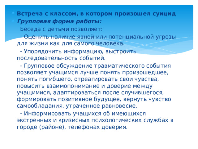 Встреча с классом, в котором произошел суицид  Групповая форма работы:  Беседа с детьми позволяет: - Оценить наличие явной или потенциальной угрозы для жизни как для самого человека. - Упорядочить информацию, выстроить последовательность событий. - Групповое обсуждение травматического события позволяет учащимся лучше понять произошедшее, понять погибшего, отреагировать свои чувства, повысить взаимопонимание и доверие между учащимися, адаптироваться после случившегося, формировать позитивное будущее, вернуть чувство самообладания, утраченное равновесие. - Информировать учащихся об имеющихся экстренных и кризисных психологических службах в городе (районе), телефонах доверия.  