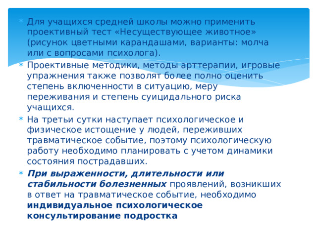 Для учащихся средней школы можно применить проективный тест «Несуществующее животное» (рисунок цветными карандашами, варианты: молча или с вопросами психолога). Проективные методики, методы арттерапии, игровые упражнения также позволят более полно оценить степень включенности в ситуацию, меру переживания и степень суицидального риска учащихся. На третьи сутки наступает психологическое и физическое истощение у людей, переживших травматическое событие, поэтому психологическую работу необходимо планировать с учетом динамики состояния пострадавших. При выраженности, длительности или стабильности болезненных проявлений, возникших в ответ на травматическое событие, необходимо индивидуальное психологическое консультирование подростка   