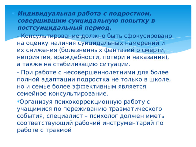 Индивидуальная работа с подростком, совершившим суицидальную попытку в постсуицидальный период. - Консультирование должно быть сфокусировано на оценку наличия суицидальных намерений и их снижения (болезненных фантазий о смерти, неприятия, враждебности, потери и наказания), а также на стабилизацию ситуации. - При работе с несовершеннолетними для более полной адаптации подростка не только в школе, но и семье более эффективным является семейное консультирование. Организуя психокоррекционную работу с учащимися по переживанию травматического события, специалист – психолог должен иметь соответствующий рабочий инструментарий по работе с травмой  